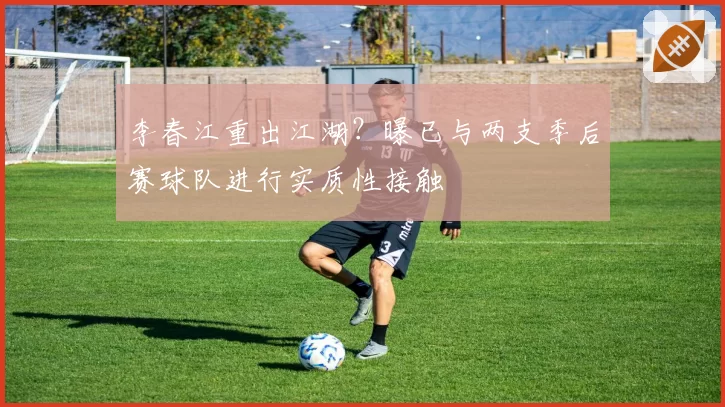 李春江重出江湖?曝已与两支季后赛球队进行实质性接触