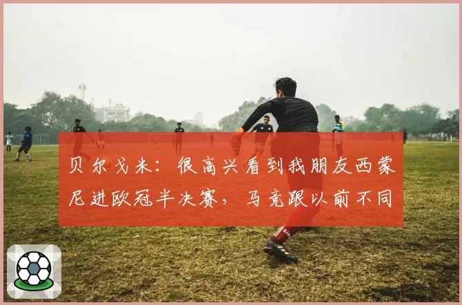 贝尔戈米:很高兴看到我朋友西蒙尼进欧冠半决赛,马竞跟以前不同