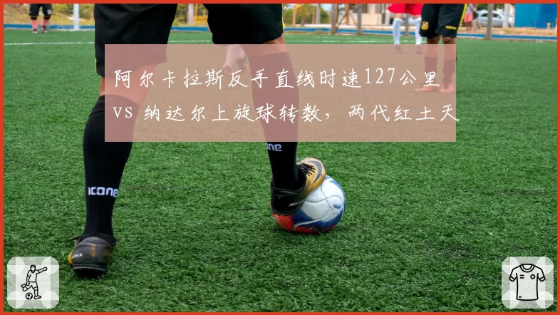 阿尔卡拉斯反手直线时速127公里 vs 纳达尔上旋球转数，两代红土天王数据对比