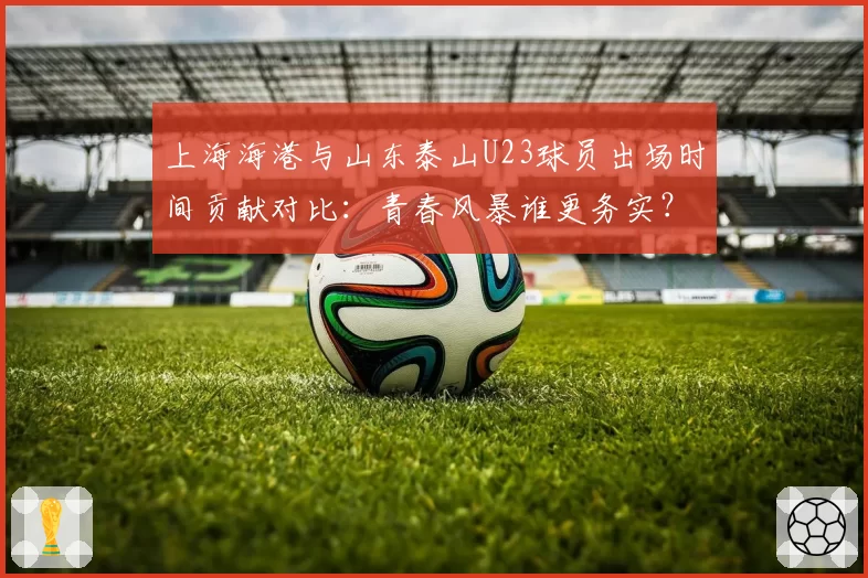 上海海港与山东泰山U23球员出场时间贡献对比：青春风暴谁更务实？