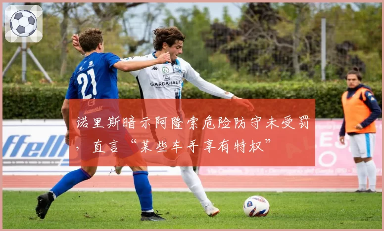 诺里斯暗示阿隆索危险防守未受罚,直言“某些车手享有特权”