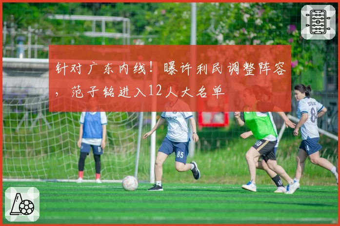 针对广东内线！曝许利民调整阵容，范子铭进入12人大名单