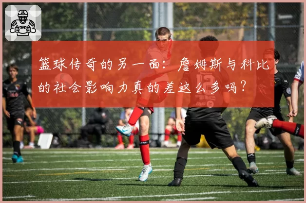 篮球传奇的另一面:詹姆斯与科比的社会影响力真的差这么多吗?