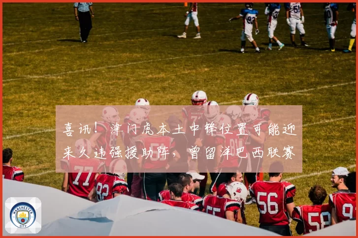 喜讯!津门虎本土中锋位置可能迎来久违强援助阵,曾留洋巴西联赛