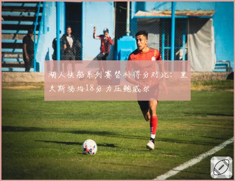 湖人快船系列赛替补得分对比：里夫斯场均18分力压鲍威尔