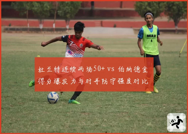 杜兰特连续两场50+ vs 伯纳德金 得分爆发力与对手防守强度对比