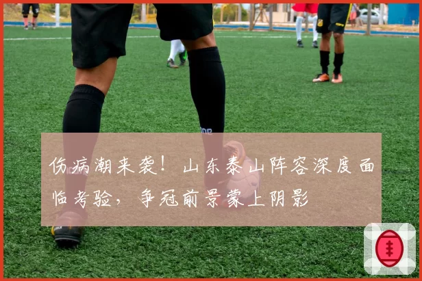 伤病潮来袭！山东泰山阵容深度面临考验，争冠前景蒙上阴影