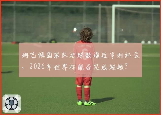 姆巴佩国家队进球数逼近亨利纪录,2026年世界杯能否完成超越?