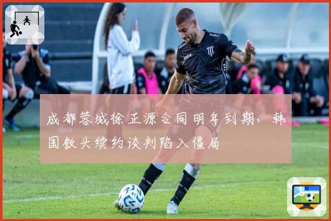 成都蓉城徐正源合同明年到期，韩国教头续约谈判陷入僵局