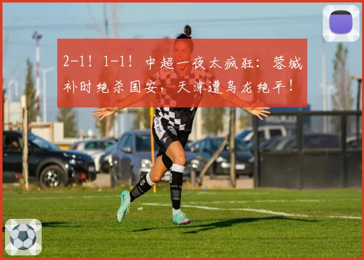 2-1!1-1!中超一夜太疯狂:蓉城补时绝杀国安,天津遭乌龙绝平!