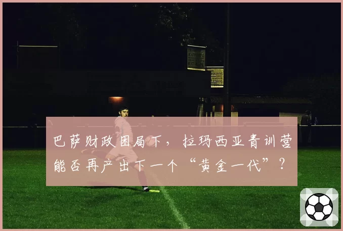 巴萨财政困局下，拉玛西亚青训营能否再产出下一个“黄金一代”？
