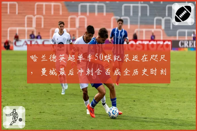 哈兰德英超单季50球纪录近在咫尺，曼城最后冲刺会否成全历史时刻？