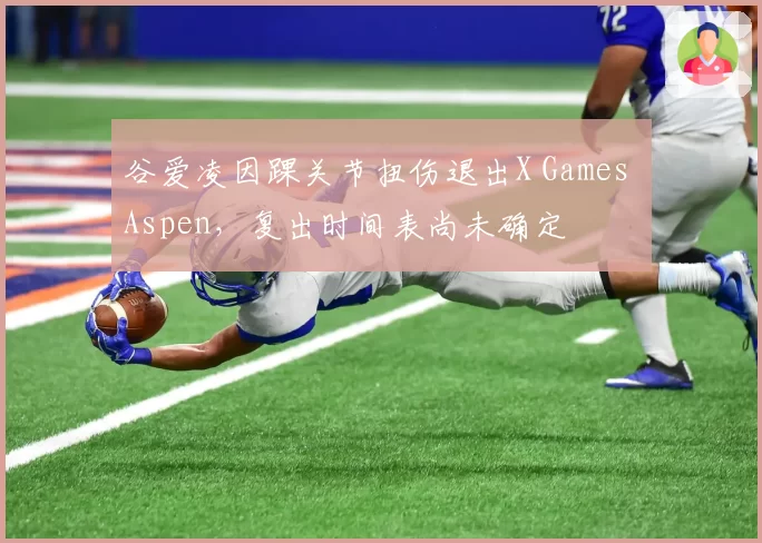 谷爱凌因踝关节扭伤退出X Games Aspen,复出时间表尚未确定