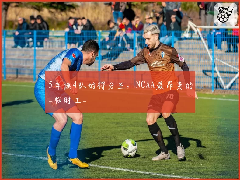 5年换4队的得分王，NCAA最昂贵的_临时工_