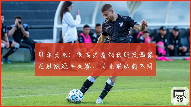 贝尔戈米：很高兴看到我朋友西蒙尼进欧冠半决赛，马竞跟以前不同