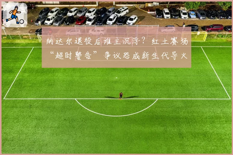 纳达尔退役后谁主沉浮？红土赛场“超时警告”争议恐成新生代导火索