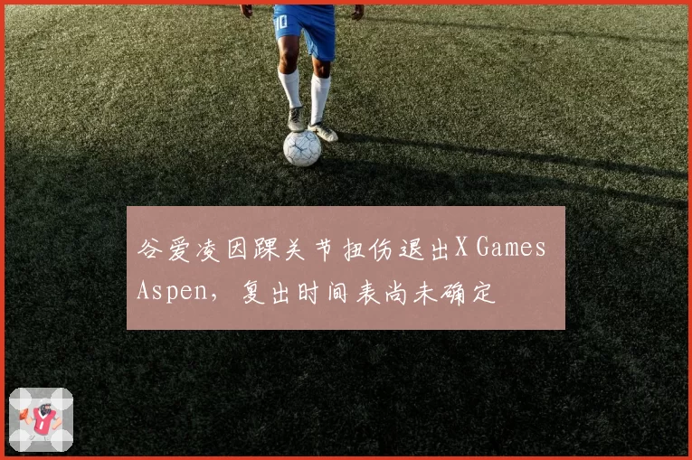 谷爱凌因踝关节扭伤退出X Games Aspen，复出时间表尚未确定