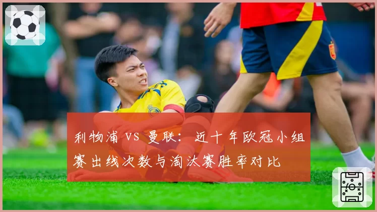 利物浦 vs 曼联:近十年欧冠小组赛出线次数与淘汰赛胜率对比