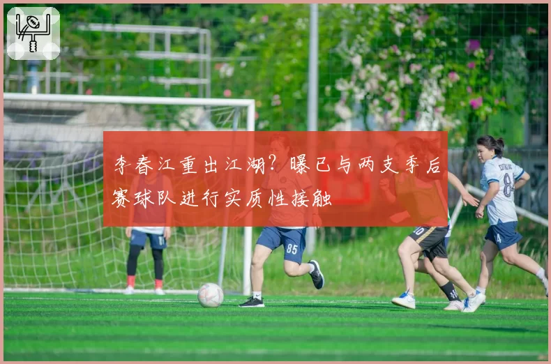 李春江重出江湖?曝已与两支季后赛球队进行实质性接触