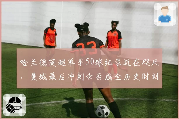 哈兰德英超单季50球纪录近在咫尺，曼城最后冲刺会否成全历史时刻？