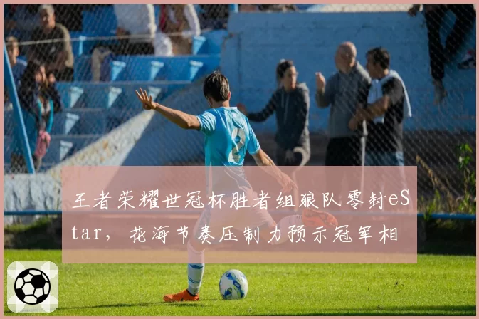 王者荣耀世冠杯胜者组狼队零封eStar,花海节奏压制力预示冠军相