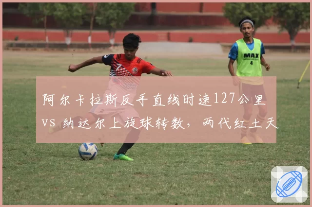 阿尔卡拉斯反手直线时速127公里 vs 纳达尔上旋球转数，两代红土天王数据对比