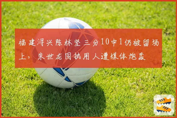 福建浔兴陈林坚三分10中1仍被留场上,朱世龙固执用人遭媒体炮轰