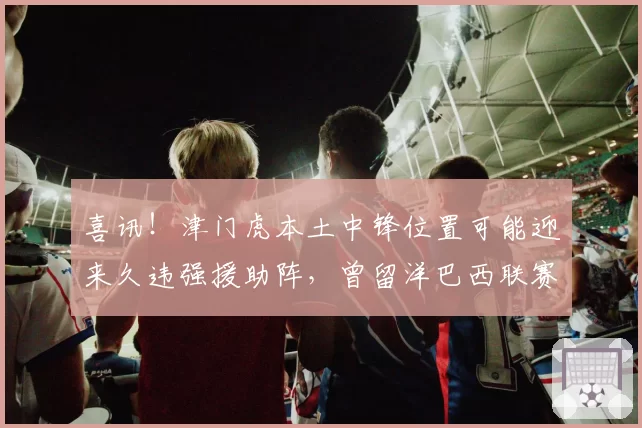 喜讯!津门虎本土中锋位置可能迎来久违强援助阵,曾留洋巴西联赛