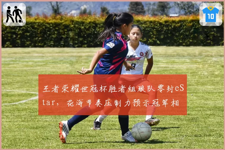 王者荣耀世冠杯胜者组狼队零封eStar,花海节奏压制力预示冠军相