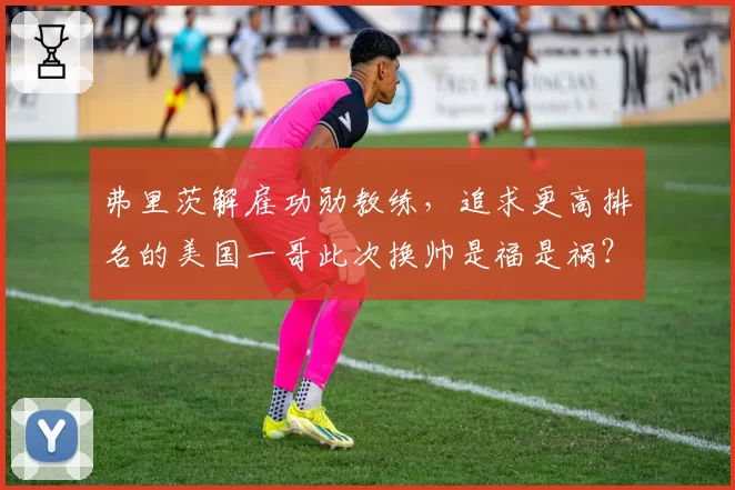 弗里茨解雇功勋教练，追求更高排名的美国一哥此次换帅是福是祸？