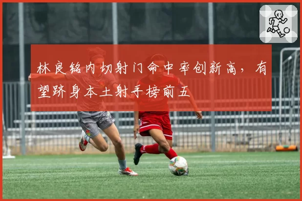 林良铭内切射门命中率创新高，有望跻身本土射手榜前五